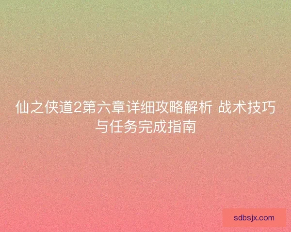 仙之侠道2第六章详细攻略解析 战术技巧与任务完成指南