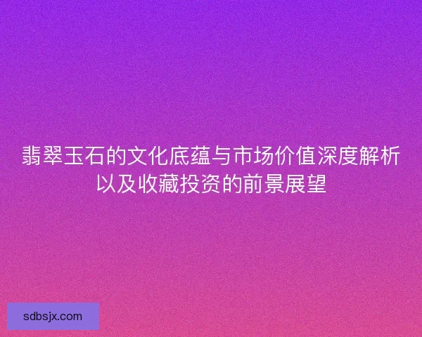 翡翠玉石的文化底蕴与市场价值深度解析以及收藏投资的前景展望