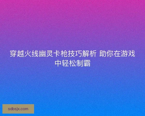 穿越火线幽灵卡枪技巧解析 助你在游戏中轻松制霸