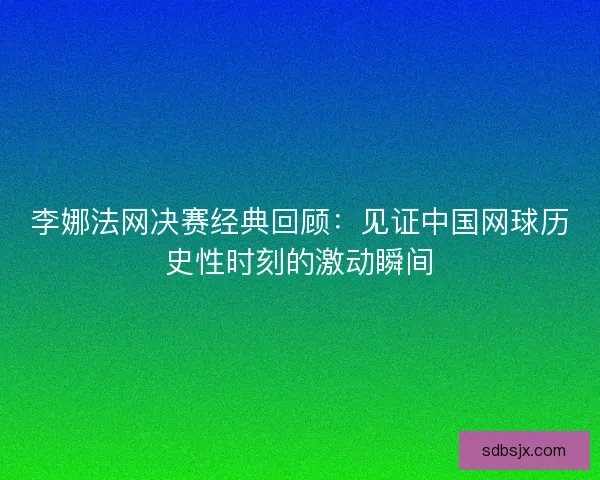 李娜法网决赛经典回顾:见证中国网球历史性时刻的激动瞬间 李娜法网决赛经典回顾:见证中国网球历史性时刻的激动瞬间