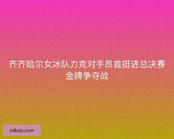 齐齐哈尔女冰队力克对手昂首挺进总决赛金牌争夺战