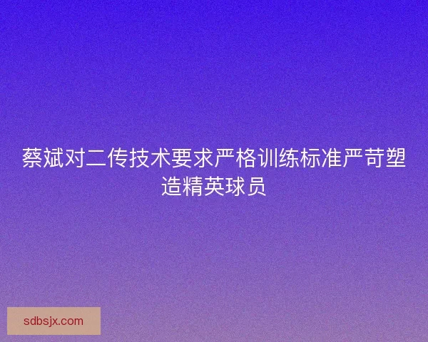 蔡斌对二传技术要求严格训练标准严苛塑造精英球员