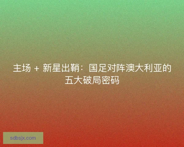 主场 + 新星出鞘：国足对阵澳大利亚的五大破局密码