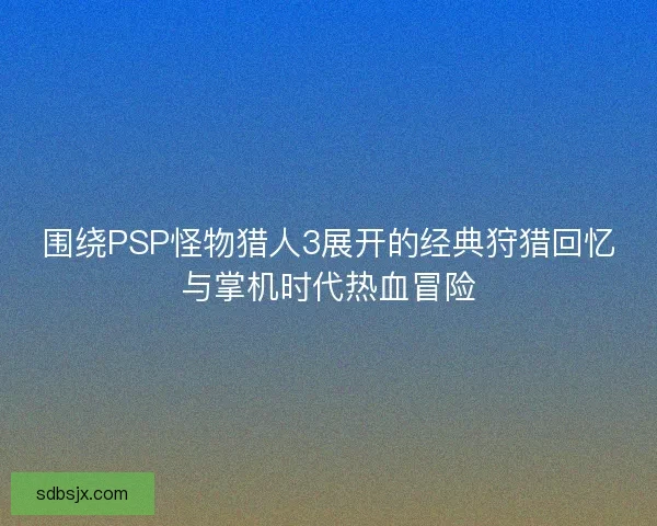 围绕PSP怪物猎人3展开的经典狩猎回忆与掌机时代热血冒险