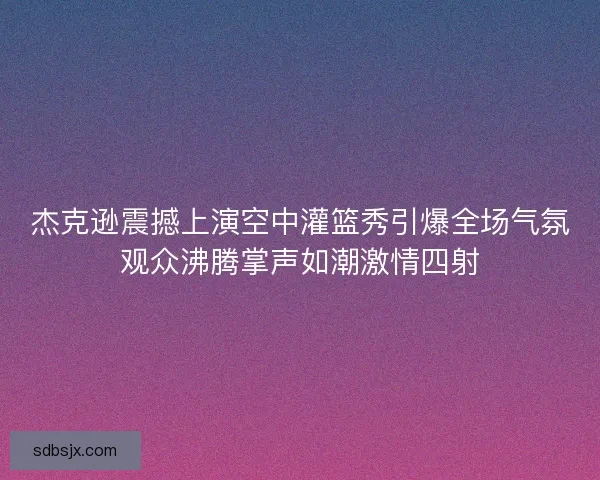 杰克逊震撼上演空中灌篮秀引爆全场气氛观众沸腾掌声如潮激情四射 杰克逊震撼上演空中灌篮秀引爆全场气氛观众沸腾掌声如潮激情四射