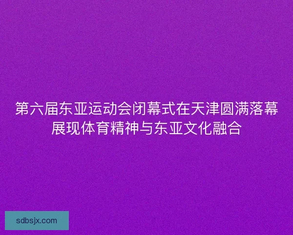 第六届东亚运动会闭幕式在天津圆满落幕展现体育精神与东亚文化融合