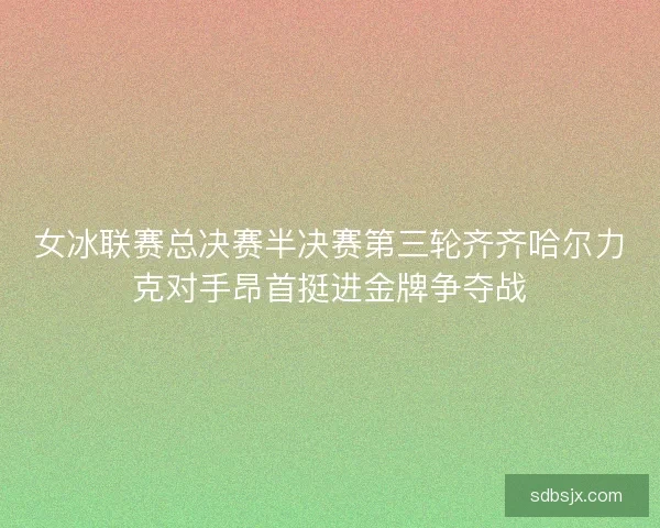 女冰联赛总决赛半决赛第三轮齐齐哈尔力克对手昂首挺进金牌争夺战 女冰联赛总决赛半决赛第三轮齐齐哈尔力克对手昂首挺进金牌争夺战